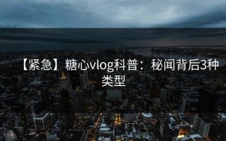 【紧急】糖心vlog科普：秘闻背后3种类型