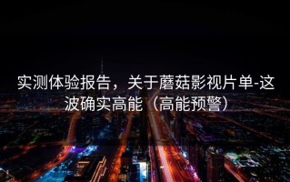 实测体验报告，关于蘑菇影视片单-这波确实高能（高能预警）