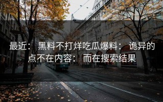 最近： 黑料不打烊吃瓜爆料： 诡异的点不在内容： 而在搜索结果
