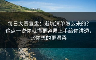 每日大赛复盘：避坑清单怎么来的？这点一说你就懂更容易上手给你讲透，比你想的更温柔
