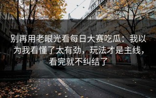 别再用老眼光看每日大赛吃瓜：我以为我看懂了太有劲，玩法才是主线，看完就不纠结了