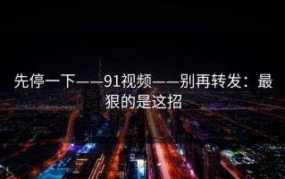 先停一下——91视频——别再转发：最狠的是这招