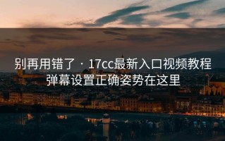 别再用错了 · 17cc最新入口视频教程弹幕设置正确姿势在这里