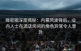 微密圈深度揭秘：内幕风波背后，业内人士在酒店房间的角色异常令人意外