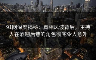 91网深度揭秘：真相风波背后，主持人在酒吧后巷的角色彻底令人意外