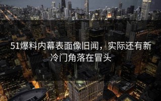 51爆料内幕表面像旧闻，实际还有新冷门角落在冒头