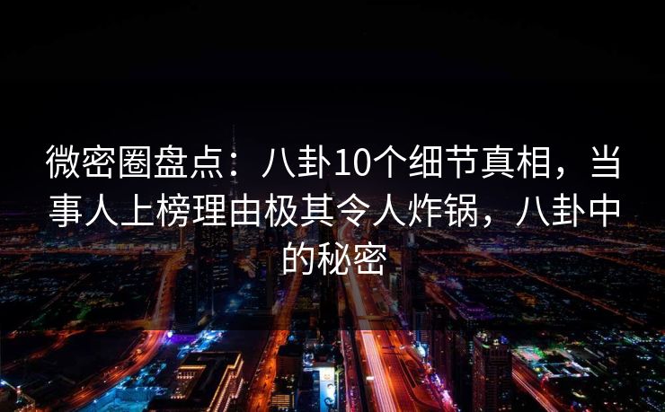 微密圈盘点：八卦10个细节真相，当事人上榜理由极其令人炸锅，八卦中的秘密-第1张图片-麻豆传媒信息档案库