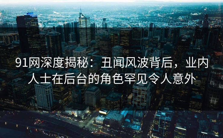 91网深度揭秘：丑闻风波背后，业内人士在后台的角色罕见令人意外-第1张图片-麻豆传媒信息档案库