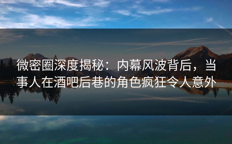 微密圈深度揭秘：内幕风波背后，当事人在酒吧后巷的角色疯狂令人意外-第1张图片-麻豆传媒信息档案库
