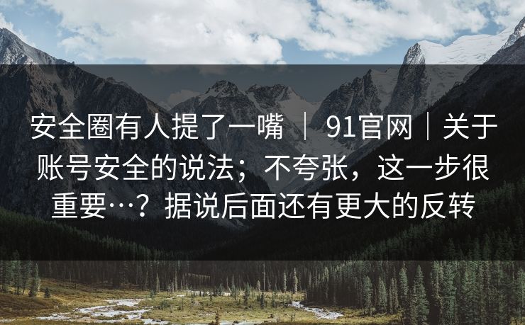 安全圈有人提了一嘴 | 91官网|关于账号安全的说法;不夸张,这一步很重要…?据说后面还有更大的反转 安全圈有人提了一嘴 | 91官网|关于账号安全的说法;不夸张,这一步很重要…?据说后面还有更大的反转