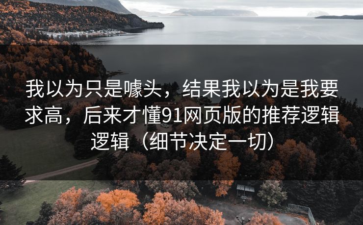 我以为只是噱头,结果我以为是我要求高,后来才懂91网页版的推荐逻辑逻辑(细节决定一切) 我以为只是噱头,结果我以为是我要求高,后来才懂91网页版的推荐逻辑逻辑(细节决定一切)