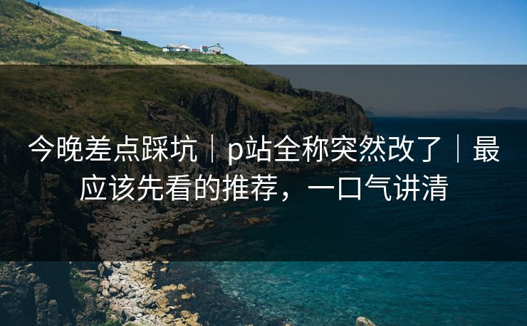 今晚差点踩坑|p站全称突然改了|最应该先看的推荐,一口气讲清 今晚差点踩坑|p站全称突然改了|最应该先看的推荐,一口气讲清