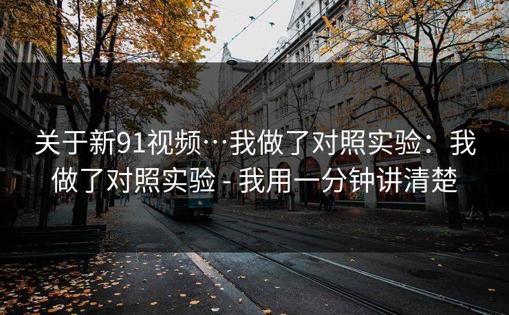 关于新91视频…我做了对照实验:我做了对照实验 - 我用一分钟讲清楚 关于新91视频…我做了对照实验:我做了对照实验 - 我用一分钟讲清楚